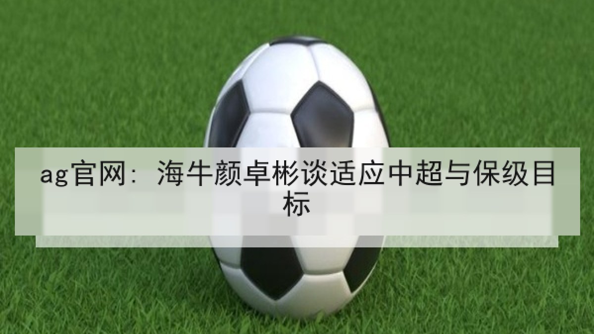 ag官网: 海牛颜卓彬谈适应中超与保级目标 ag官网: 海牛颜卓彬谈适应中超与保级目标